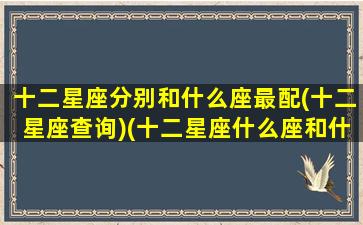 十二星座分别和什么座最配(十二星座查询)(十二星座什么座和什么座最配)