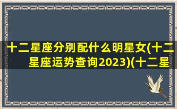 十二星座分别配什么明星女(十二星座运势查询2023)(十二星座都配什么星座)