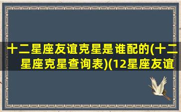 十二星座友谊克星是谁配的(十二星座克星查询表)(12星座友谊配对)