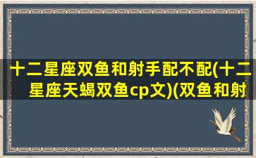 十二星座双鱼和射手配不配(十二星座天蝎双鱼cp文)(双鱼和射手星座最配)