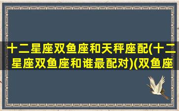 十二星座双鱼座和天秤座配(十二星座双鱼座和谁最配对)(双鱼座和天秤座最配吗)