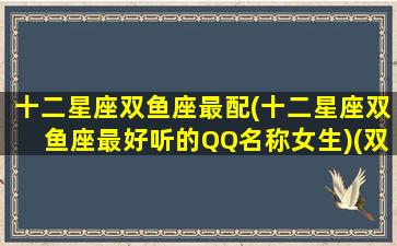 十二星座双鱼座最配(十二星座双鱼座最好听的QQ名称女生)(双鱼座的qq网名)