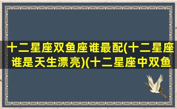 十二星座双鱼座谁最配(十二星座谁是天生漂亮)(十二星座中双鱼座和谁最配)