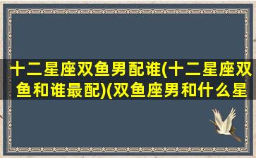 十二星座双鱼男配谁(十二星座双鱼和谁最配)(双鱼座男和什么星座男最配)