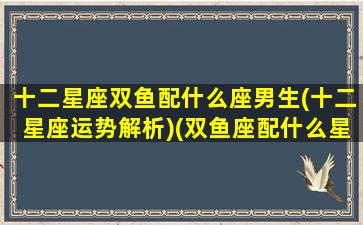 十二星座双鱼配什么座男生(十二星座运势解析)(双鱼座配什么星座合适)