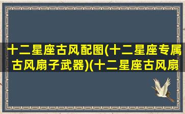 十二星座古风配图(十二星座专属古风扇子武器)(十二星座古风扇子武器图片)