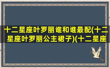 十二星座叶罗丽谁和谁最配(十二星座叶罗丽公主裙子)(十二星座对应的叶罗丽里面的人物)