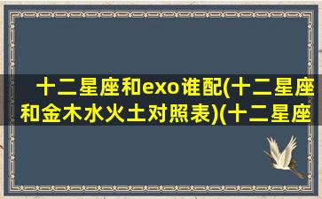 十二星座和exo谁配(十二星座和金木水火土对照表)(十二星座和谁最相配)