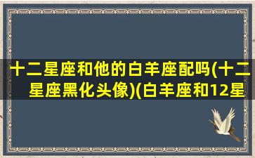 十二星座和他的白羊座配吗(十二星座黑化头像)(白羊座和12星座的配对指数)