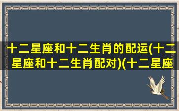 十二星座和十二生肖的配运(十二星座和十二生肖配对)(十二星座和十二生肖的排列组合)