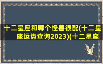 十二星座和哪个怪兽很配(十二星座运势查询2023)(十二星座最配的怪兽)