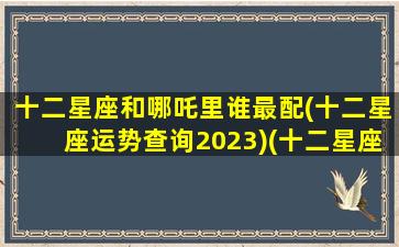 十二星座和哪吒里谁最配(十二星座运势查询2023)(十二星座在哪吒降妖记中的谁)