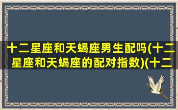 十二星座和天蝎座男生配吗(十二星座和天蝎座的配对指数)(十二星座和天蝎座的关系)