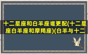 十二星座和白羊座谁更配(十二星座白羊座和摩羯座)(白羊与十二星座)