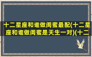 十二星座和谁做闺蜜最配(十二星座和谁做闺蜜是天生一对)(十二星座和什么星座最配做闺蜜)