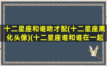 十二星座和谁吻才配(十二星座黑化头像)(十二星座谁和谁在一起最配)