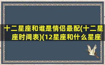 十二星座和谁是情侣最配(十二星座时间表)(12星座和什么星座配当情侣)