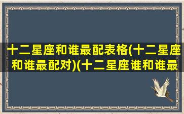 十二星座和谁最配表格(十二星座和谁最配对)(十二星座谁和谁最配排名)