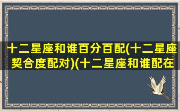 十二星座和谁百分百配(十二星座契合度配对)(十二星座和谁配在一起)