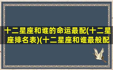 十二星座和谁的命运最配(十二星座排名表)(十二星座和谁最般配)