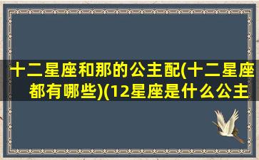 十二星座和那的公主配(十二星座都有哪些)(12星座是什么公主和什么女王)