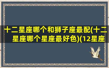 十二星座哪个和狮子座最配(十二星座哪个星座最好色)(12星座狮子座跟谁最配)