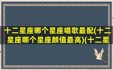 十二星座哪个星座唱歌最配(十二星座哪个星座颜值最高)(十二星座谁唱歌最好听的五名星座)