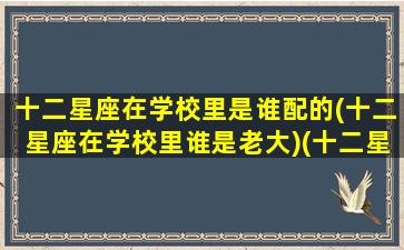 十二星座在学校里是谁配的(十二星座在学校里谁是老大)(十二星座在学校分别是什么身份)