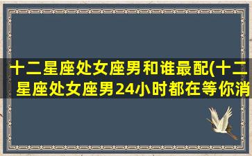 十二星座处女座男和谁最配(十二星座处女座男24小时都在等你消息)(处女座男和哪些星座最配)