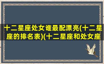 十二星座处女谁最配漂亮(十二星座的排名表)(十二星座和处女座的配对指数)