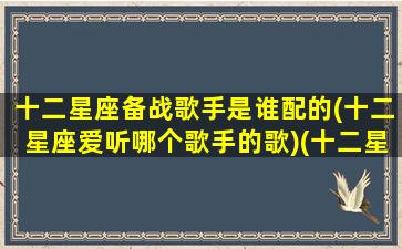 十二星座备战歌手是谁配的(十二星座爱听哪个歌手的歌)(十二星座唱什么歌)