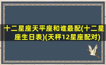 十二星座天平座和谁最配(十二星座生日表)(天秤12星座配对)