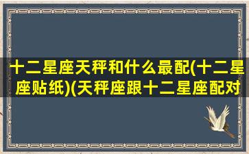 十二星座天秤和什么最配(十二星座贴纸)(天秤座跟十二星座配对指数一览表)