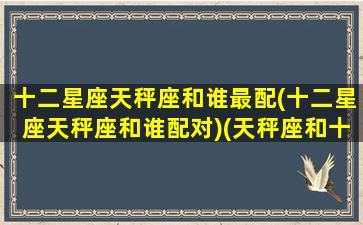 十二星座天秤座和谁最配(十二星座天秤座和谁配对)(天秤座和十二星座配对百分比)