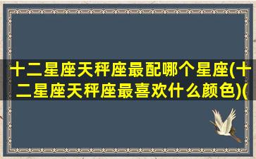 十二星座天秤座最配哪个星座(十二星座天秤座最喜欢什么颜色)(天秤座适配什么星座的)