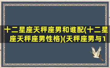 十二星座天秤座男和谁配(十二星座天秤座男性格)(天秤座男与12星座配对表)