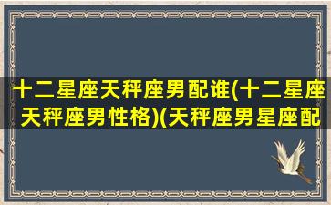 十二星座天秤座男配谁(十二星座天秤座男性格)(天秤座男星座配对)