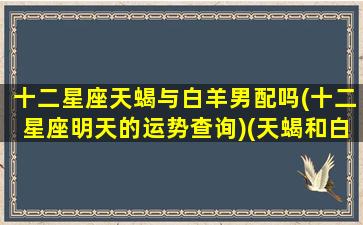 十二星座天蝎与白羊男配吗(十二星座明天的运势查询)(天蝎和白羊座匹配程度是多少)