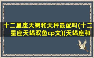 十二星座天蝎和天秤最配吗(十二星座天蝎双鱼cp文)(天蝎座和天秤座的结合体)