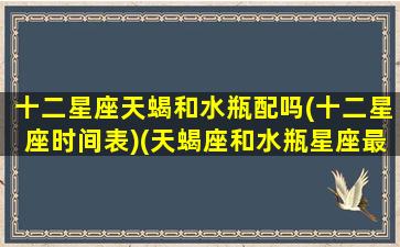 十二星座天蝎和水瓶配吗(十二星座时间表)(天蝎座和水瓶星座最配)