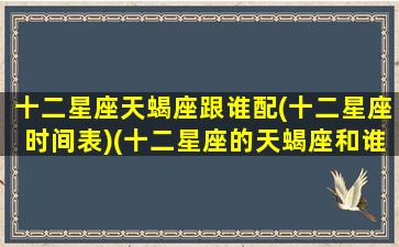 十二星座天蝎座跟谁配(十二星座时间表)(十二星座的天蝎座和谁是天敌)