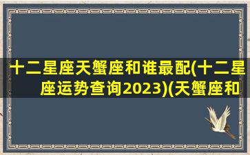 十二星座天蟹座和谁最配(十二星座运势查询2023)(天蟹座和什么座配)