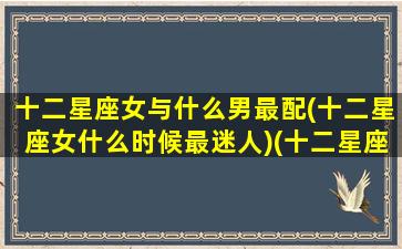 十二星座女与什么男最配(十二星座女什么时候最迷人)(十二星座女应该配什么星座的男生)