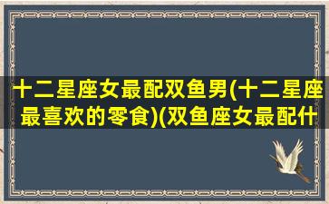 十二星座女最配双鱼男(十二星座最喜欢的零食)(双鱼座女最配什么星座的男人)
