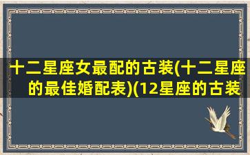 十二星座女最配的古装(十二星座的最佳婚配表)(12星座的古装女神代表)