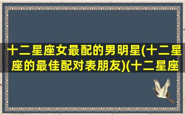十二星座女最配的男明星(十二星座的最佳配对表朋友)(十二星座女合适的星座男)
