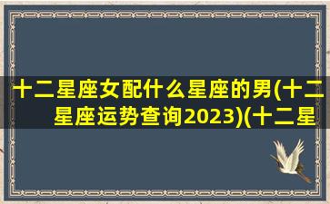 十二星座女配什么星座的男(十二星座运势查询2023)(十二星座女的男配角)