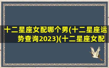 十二星座女配哪个男(十二星座运势查询2023)(十二星座女配什么十二星座男)