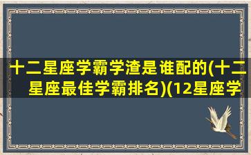 十二星座学霸学渣是谁配的(十二星座最佳学霸排名)(12星座学霸和学渣的区别)