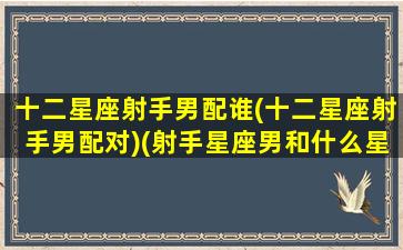 十二星座射手男配谁(十二星座射手男配对)(射手星座男和什么星座配对)